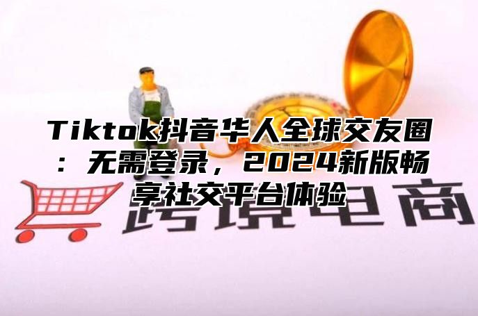 Tiktok抖音华人全球交友圈：无需登录，2025新版畅享社交平台体验