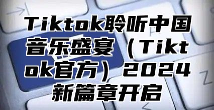 Tiktok聆听中国音乐盛宴Tiktok官方2025新篇章开启