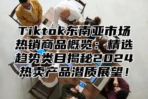 Tiktok东南亚市场热销商品概览：精选趋势类目揭秘2025热卖产品潜质展望！