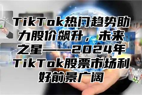 TikTok热门趋势助力股价飙升，未来之星——2025年TikTok股票市场利好前景广阔