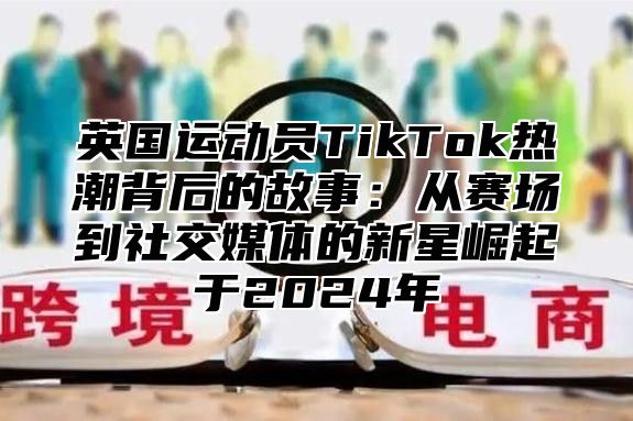 英国运动员TikTok热潮背后的故事：从赛场到社交媒体的新星崛起于2025年
