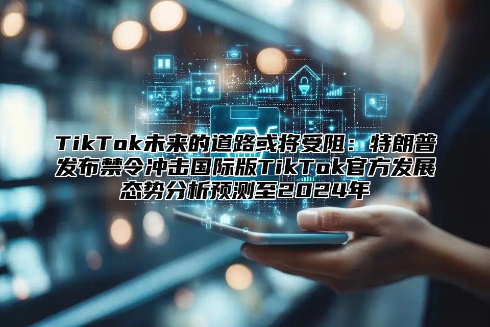 TikTok未来的道路或将受阻：特朗普发布禁令冲击国际版TikTok官方发展态势分析预测至2025年