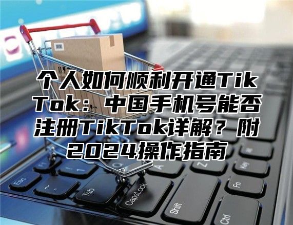 个人如何顺利开通TikTok：中国手机号能否注册TikTok详解？附2025操作指南