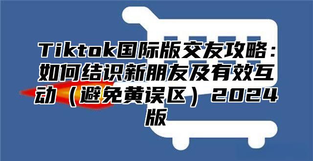 Tiktok国际版交友攻略：如何结识新朋友及有效互动避免黄误区2025版
