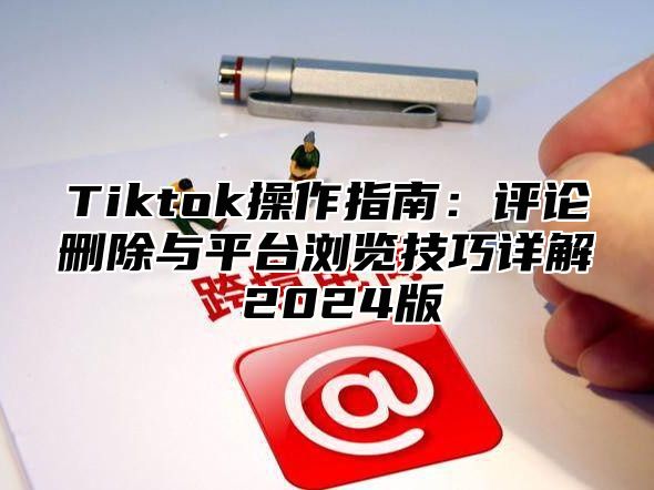 Tiktok操作指南：评论删除与平台浏览技巧详解 2025版
