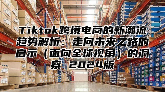 Tiktok跨境电商的新潮流趋势解析：走向未来之路的启示面向全球视角的洞察 2025版