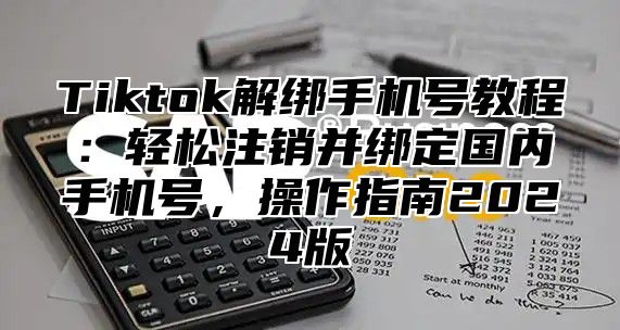 Tiktok解绑手机号教程：轻松注销并绑定国内手机号，操作指南2025版
