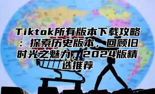 Tiktok所有版本下载攻略：探索历史版本，回顾旧时光之魅力，2025版精选推荐