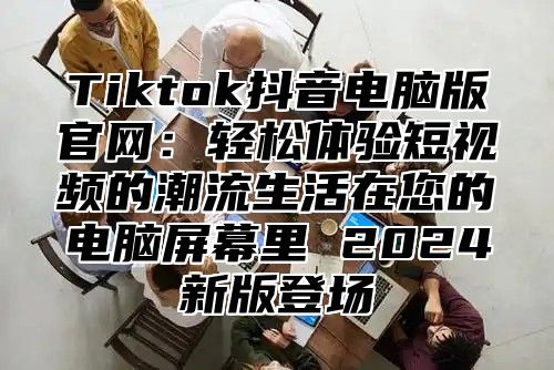 Tiktok抖音电脑版官网：轻松体验短视频的潮流生活在您的电脑屏幕里 2025新版登场