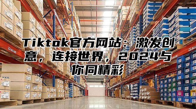 Tiktok官方网站：激发创意，连接世界，2025与你同精彩