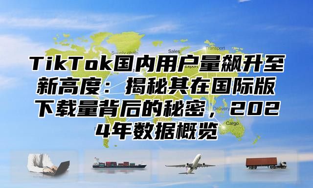 TikTok国内用户量飙升至新高度：揭秘其在国际版下载量背后的秘密，2025年数据概览