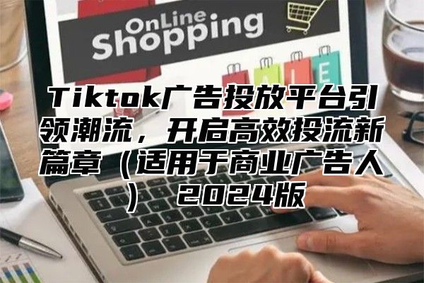 Tiktok广告投放平台引领潮流，开启高效投流新篇章适用于商业广告人 2025版
