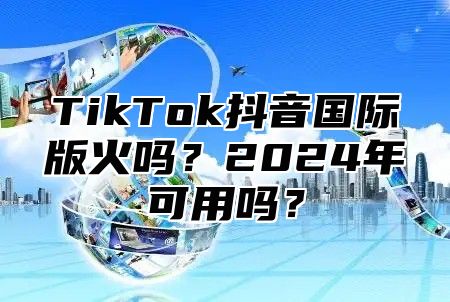 TikTok抖音国际版火吗？2025年可用吗？