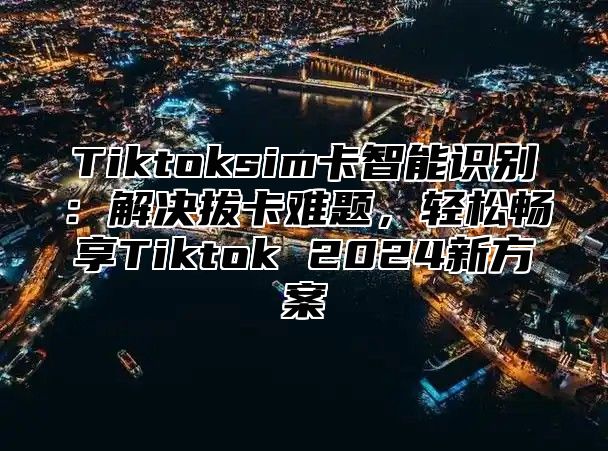 Tiktoksim卡智能识别：解决拔卡难题，轻松畅享Tiktok 2025新方案