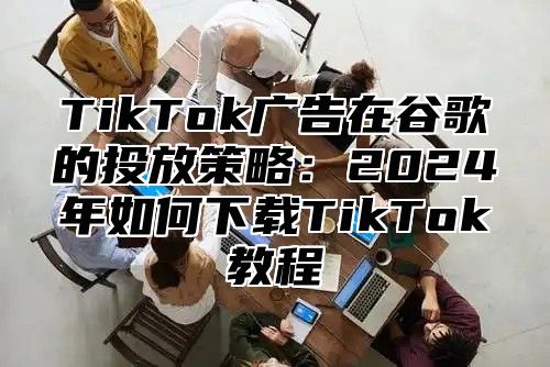 TikTok广告在谷歌的投放策略：2025年如何下载TikTok教程