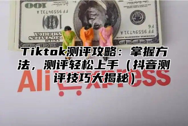 Tiktok测评攻略：掌握方法，测评轻松上手抖音测评技巧大揭秘