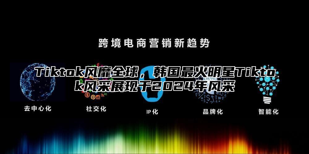 Tiktok风靡全球，韩国最火明星Tiktok风采展现于2025年风采