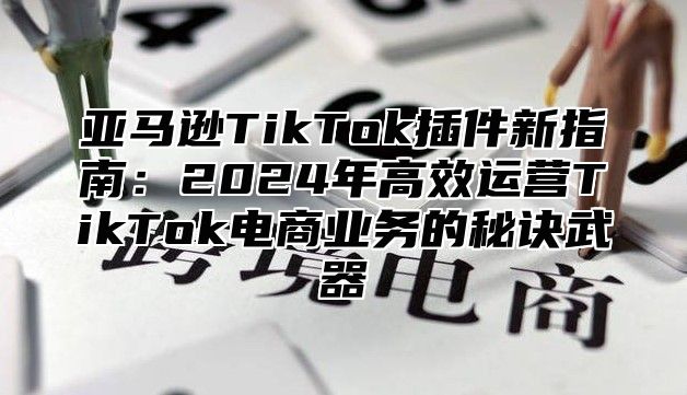 亚马逊TikTok插件新指南：2025年高效运营TikTok电商业务的秘诀武器