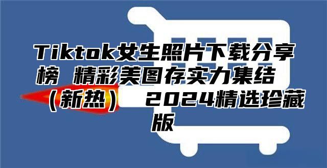 Tiktok女生照片下载分享榜 精彩美图存实力集结 新热 2025精选珍藏版