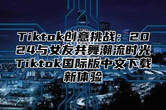 Tiktok创意挑战：2025与女友共舞潮流时光Tiktok国际版中文下载新体验