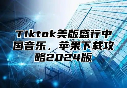 Tiktok美版盛行中国音乐，苹果下载攻略2025版
