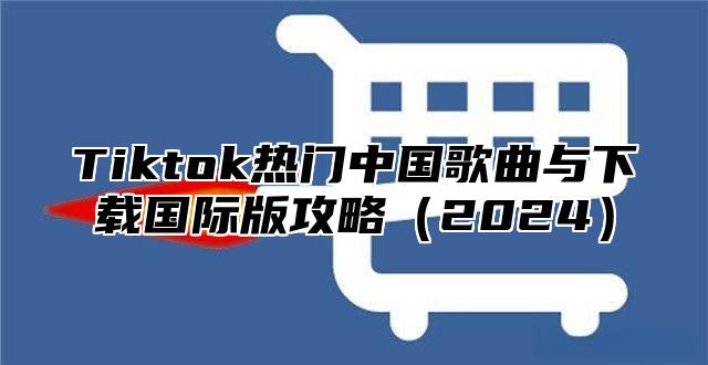 Tiktok热门中国歌曲与下载国际版攻略2025
