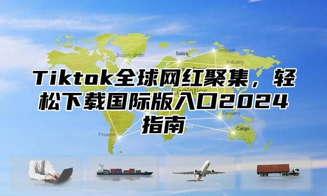 Tiktok全球网红聚集，轻松下载国际版入口2025指南