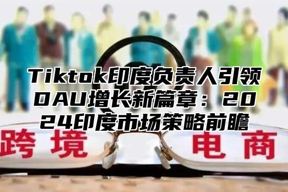 Tiktok印度负责人引领DAU增长新篇章：2025印度市场策略前瞻