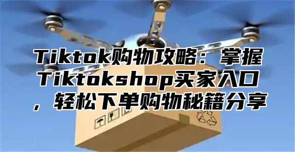 Tiktok购物攻略：掌握Tiktokshop买家入口，轻松下单购物秘籍分享