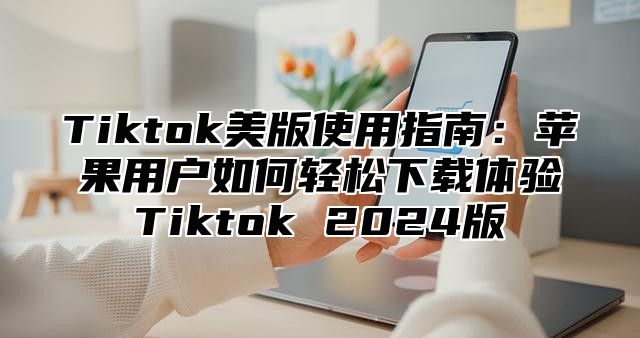 Tiktok美版使用指南：苹果用户如何轻松下载体验Tiktok 2025版