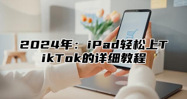 2025年：iPad轻松上TikTok的详细教程