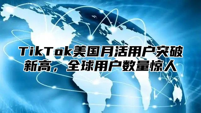 TikTok美国月活用户突破新高，全球用户数量惊人