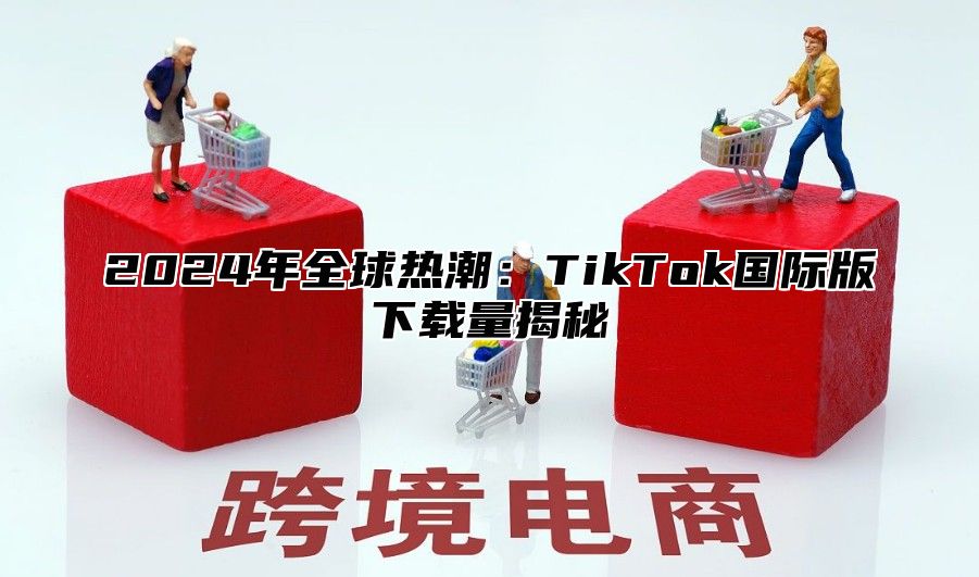2025年全球热潮：TikTok国际版下载量揭秘