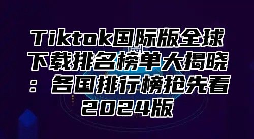 Tiktok国际版全球下载排名榜单大揭晓：各国排行榜抢先看2025版