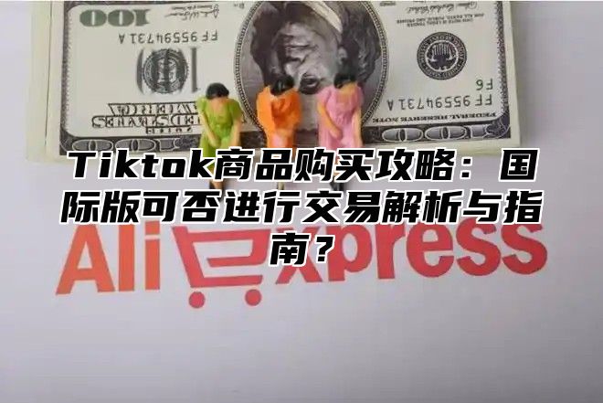 Tiktok商品购买攻略：国际版可否进行交易解析与指南？