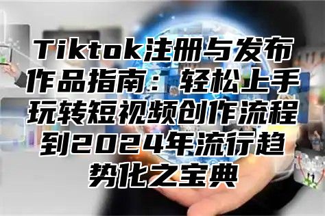 Tiktok注册与发布作品指南：轻松上手玩转短视频创作流程到2025年流行趋势化之宝典