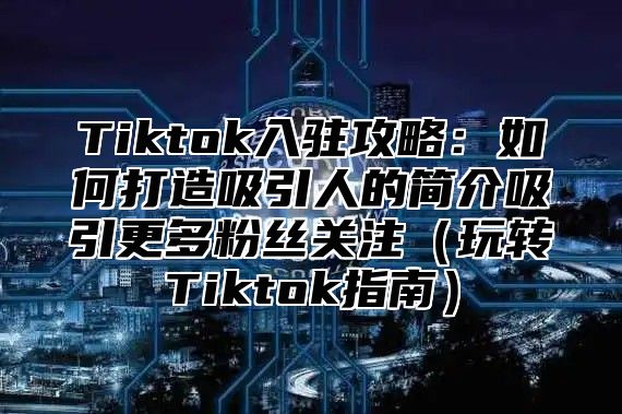 Tiktok入驻攻略：如何打造吸引人的简介吸引更多粉丝关注玩转Tiktok指南