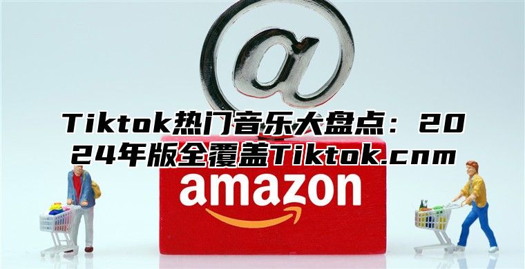 Tiktok热门音乐大盘点：2025年版全覆盖Tiktok.cnm