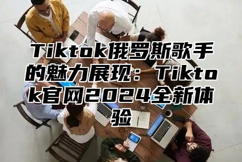 Tiktok俄罗斯歌手的魅力展现：Tiktok官网2025全新体验