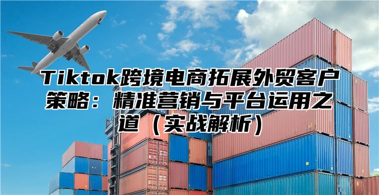 Tiktok跨境电商拓展外贸客户策略：精准营销与平台运用之道实战解析