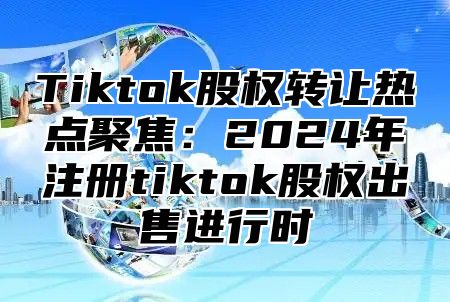 Tiktok股权转让热点聚焦：2025年注册tiktok股权出售进行时