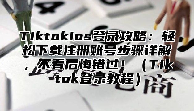 Tiktokios登录攻略：轻松下载注册账号步骤详解，不看后悔错过！Tiktok登录教程
