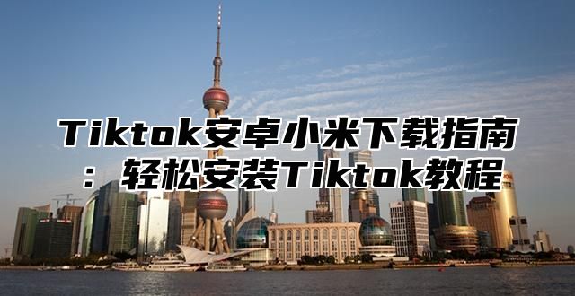 Tiktok安卓小米下载指南：轻松安装Tiktok教程