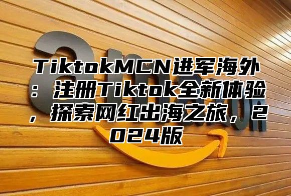 TiktokMCN进军海外：注册Tiktok全新体验，探索网红出海之旅，2025版