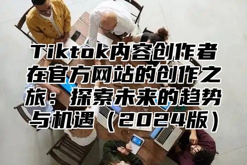 Tiktok内容创作者在官方网站的创作之旅：探索未来的趋势与机遇2025版