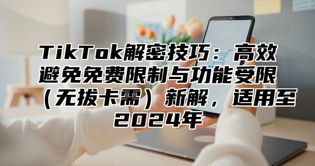 TikTok解密技巧：高效避免免费限制与功能受限无拔卡需新解，适用至2025年