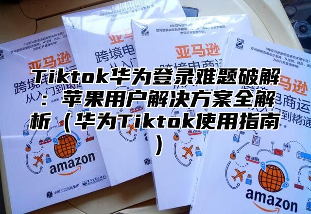 Tiktok华为登录难题破解：苹果用户解决方案全解析华为Tiktok使用指南