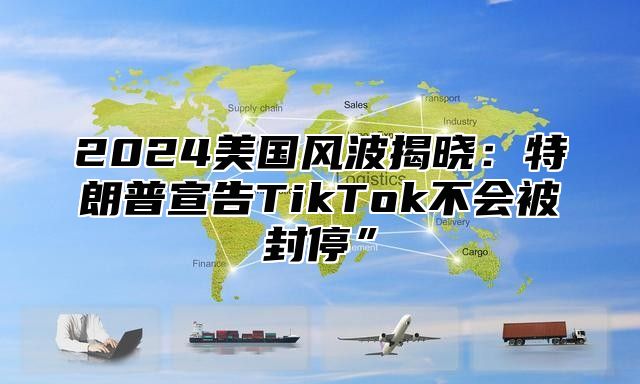 2025美国风波揭晓：特朗普宣告TikTok不会被封停”