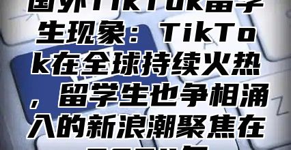 国外TikTok留学生现象：TikTok在全球持续火热，留学生也争相涌入的新浪潮聚焦在2025年