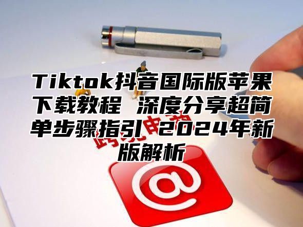 Tiktok抖音国际版苹果下载教程 深度分享超简单步骤指引 2025年新版解析